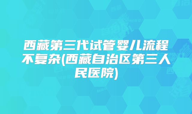 西藏第三代试管婴儿流程不复杂(西藏自治区第三人民医院)