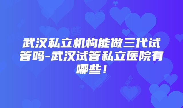 武汉私立机构能做三代试管吗-武汉试管私立医院有哪些!