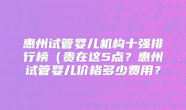 惠州试管婴儿机构十强排行榜（贵在这5点？惠州试管婴儿价格多少费用？
