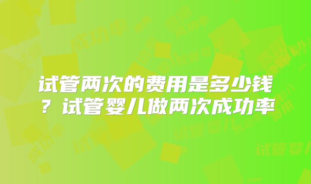 试管两次的费用是多少钱?试管婴儿做两次成功率