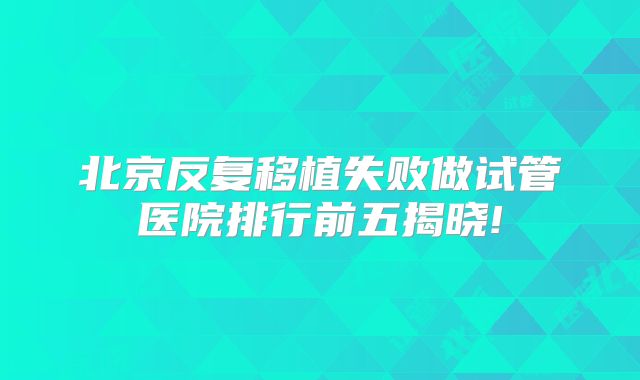 北京反复移植失败做试管医院排行前五揭晓!