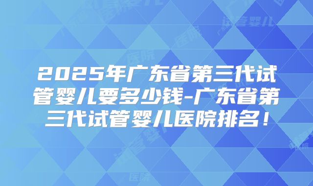 2025年广东省第三代试管婴儿要多少钱-广东省第三代试管婴儿医院排名！