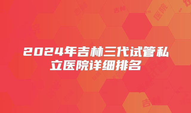 2024年吉林三代试管私立医院详细排名