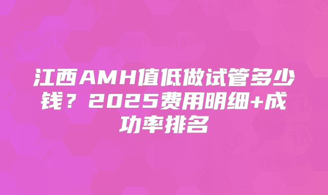江西AMH值低做试管多少钱？2025费用明细+成功率排名