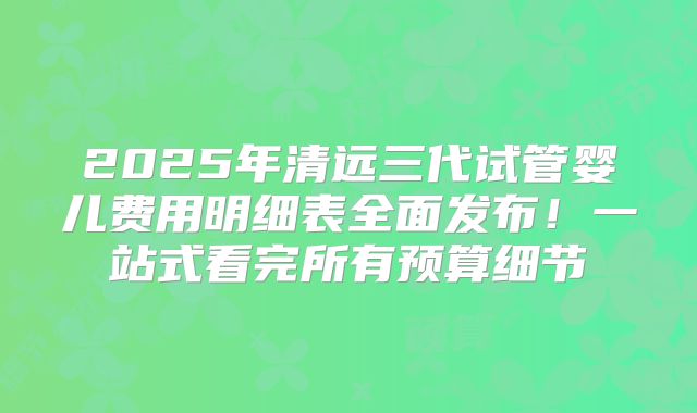 2025年清远三代试管婴儿费用明细表全面发布!一站式看完所有预算细节