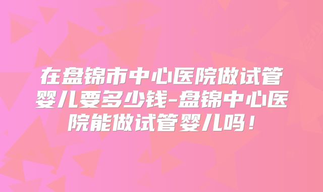 在盘锦市中心医院做试管婴儿要多少钱-盘锦中心医院能做试管婴儿吗！