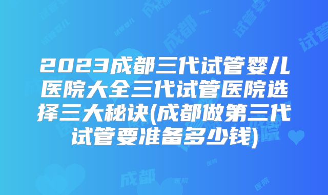 2023成都三代试管婴儿医院大全三代试管医院选择三大秘诀(成都做第三代试管要准备多少钱)