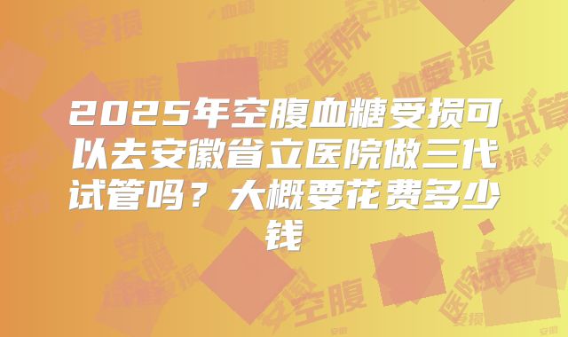 2025年空腹血糖受损可以去安徽省立医院做三代试管吗？大概要花费多少钱