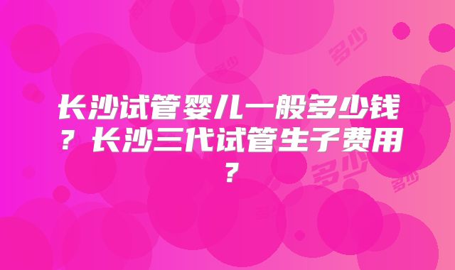 长沙试管婴儿一般多少钱？长沙三代试管生子费用？