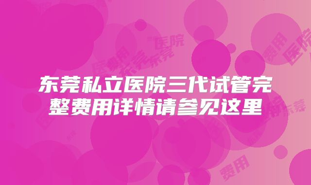 东莞私立医院三代试管完整费用详情请参见这里
