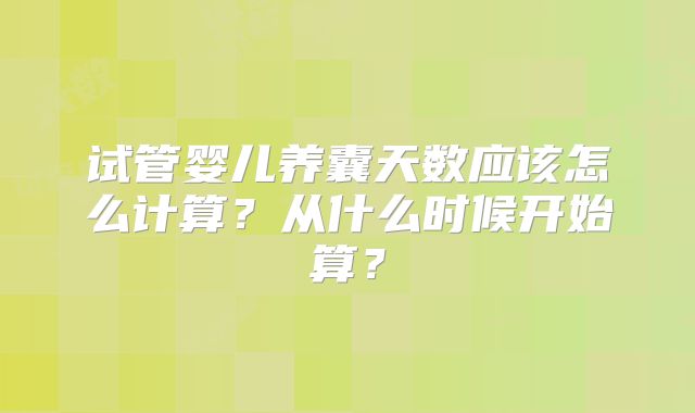 试管婴儿养囊天数应该怎么计算？从什么时候开始算？