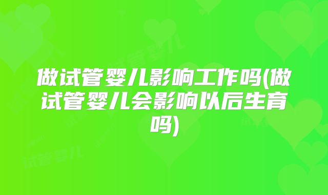 做试管婴儿影响工作吗(做试管婴儿会影响以后生育吗)