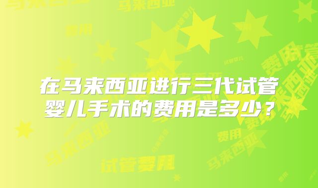 在马来西亚进行三代试管婴儿手术的费用是多少?