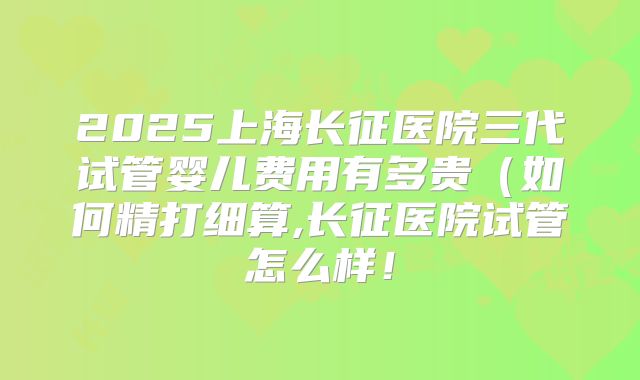 2025上海长征医院三代试管婴儿费用有多贵（如何精打细算,长征医院试管怎么样！