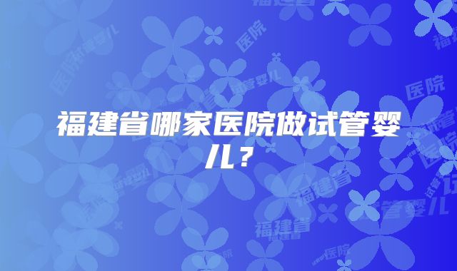 福建省哪家医院做试管婴儿?
