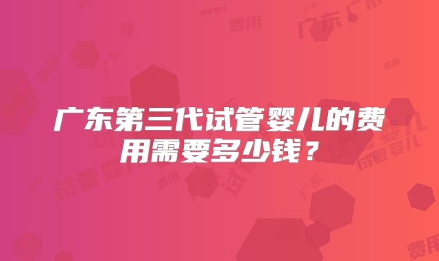 广东第三代试管婴儿的费用需要多少钱？