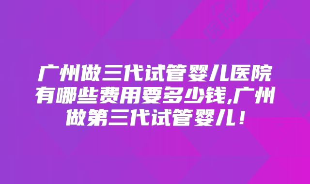 广州做三代试管婴儿医院有哪些费用要多少钱,广州做第三代试管婴儿！