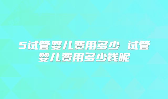 5试管婴儿费用多少 试管婴儿费用多少钱呢