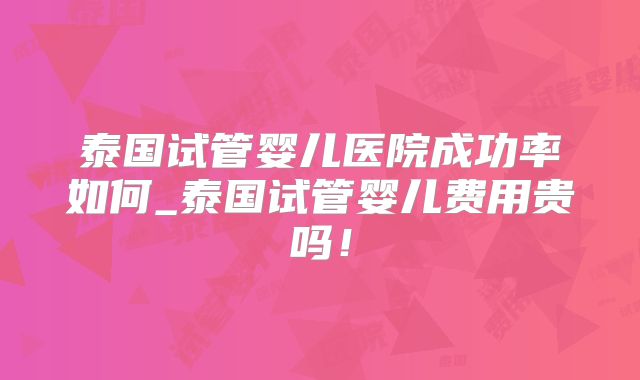 泰国试管婴儿医院成功率如何_泰国试管婴儿费用贵吗！