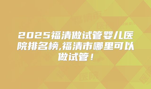 2025福清做试管婴儿医院排名榜,福清市哪里可以做试管！