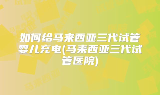 如何给马来西亚三代试管婴儿充电(马来西亚三代试管医院)