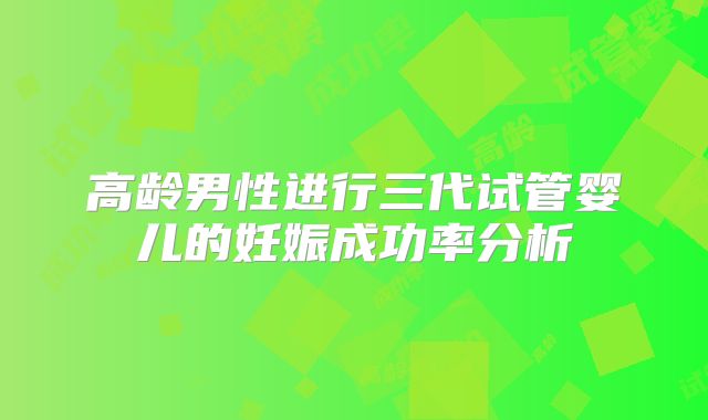 高龄男性进行三代试管婴儿的妊娠成功率分析
