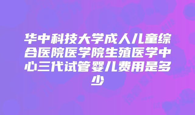 华中科技大学成人儿童综合医院医学院生殖医学中心三代试管婴儿费用是多少