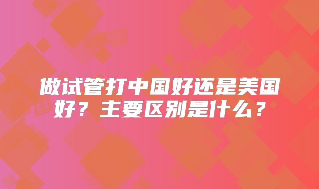 做试管打中国好还是美国好?主要区别是什么?