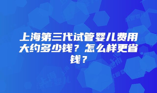 上海第三代试管婴儿费用大约多少钱？怎么样更省钱？