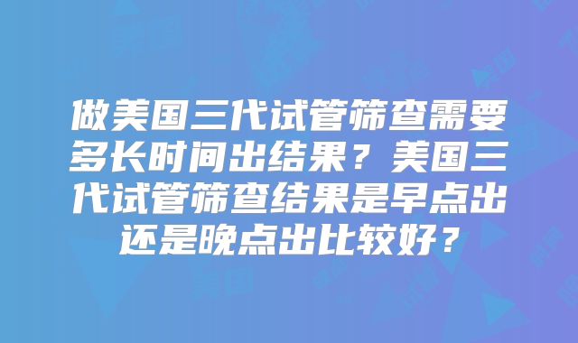 做美国三代试管筛查需要多长时间出结果?美国三代试管筛查结果是早点出还是晚点出比较好?