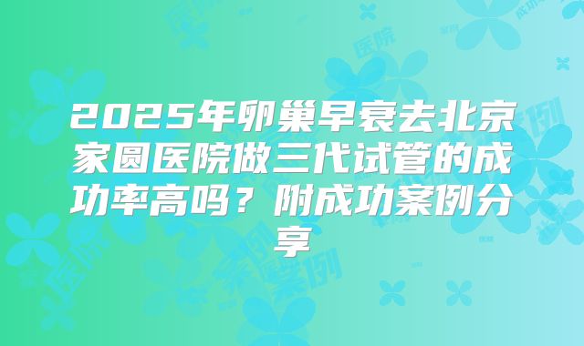 2025年卵巢早衰去北京家圆医院做三代试管的成功率高吗？附成功案例分享