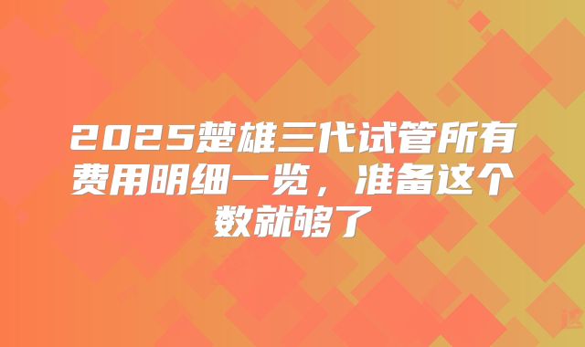 2025楚雄三代试管所有费用明细一览,准备这个数就够了