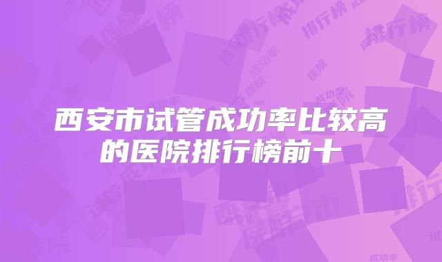 西安市试管成功率比较高的医院排行榜前十