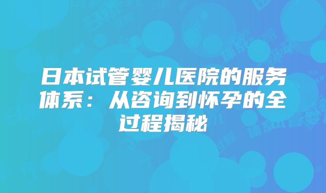 日本试管婴儿医院的服务体系:从咨询到怀孕的全过程揭秘