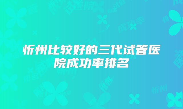 忻州比较好的三代试管医院成功率排名