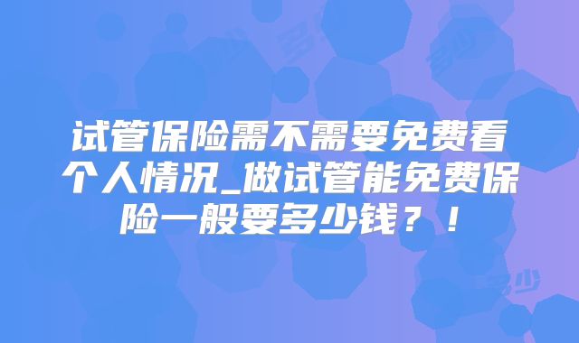 试管保险需不需要免费看个人情况_做试管能免费保险一般要多少钱？！