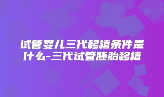 试管婴儿三代移植条件是什么-三代试管胚胎移植