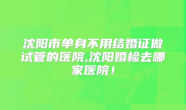沈阳市单身不用结婚证做试管的医院,沈阳婚检去哪家医院！