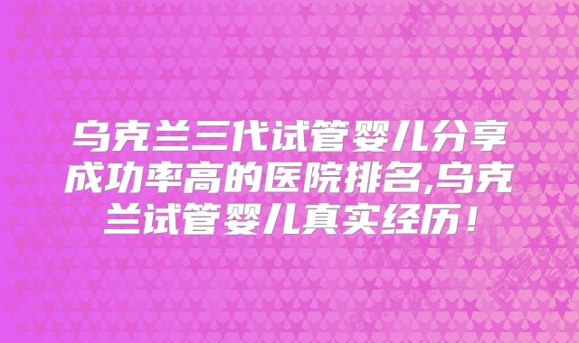 乌克兰三代试管婴儿分享成功率高的医院排名,乌克兰试管婴儿真实经历!