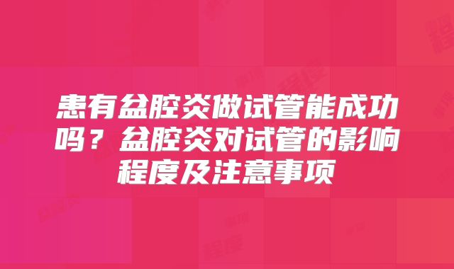 患有盆腔炎做试管能成功吗?盆腔炎对试管的影响程度及注意事项