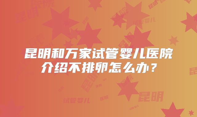 昆明和万家试管婴儿医院介绍不排卵怎么办？