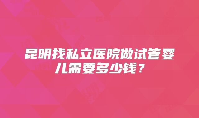 昆明找私立医院做试管婴儿需要多少钱？