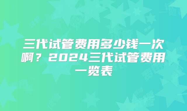 三代试管费用多少钱一次啊?2024三代试管费用一览表