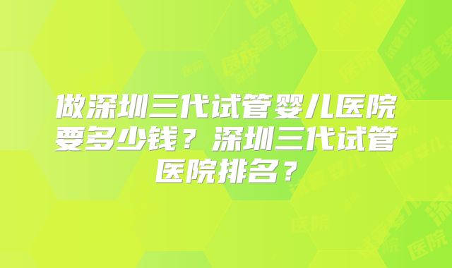 做深圳三代试管婴儿医院要多少钱?深圳三代试管医院排名?