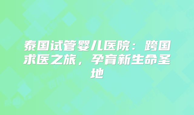 泰国试管婴儿医院:跨国求医之旅,孕育新生命圣地