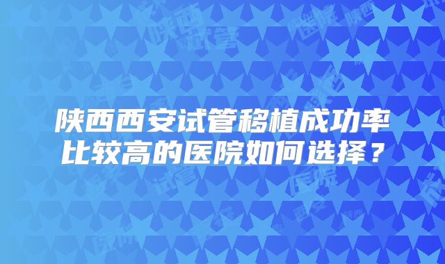 陕西西安试管移植成功率比较高的医院如何选择？