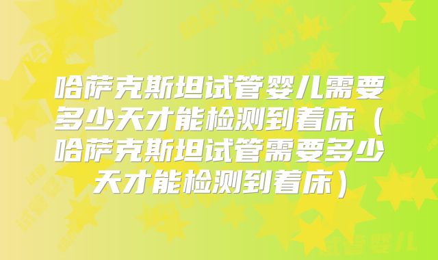 哈萨克斯坦试管婴儿需要多少天才能检测到着床(哈萨克斯坦试管需要多少天才能检测到着床)