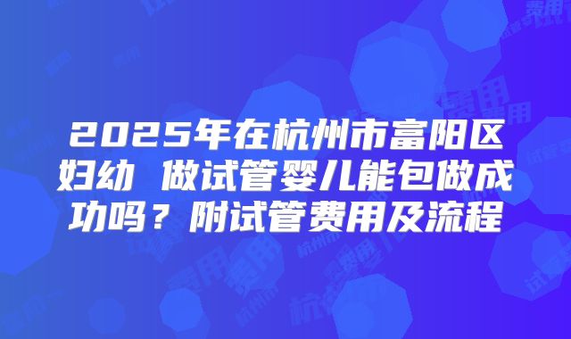 2025年在杭州市富阳区妇幼 做试管婴儿能包做成功吗？附试管费用及流程