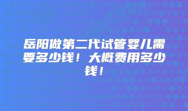 岳阳做第二代试管婴儿需要多少钱！大概费用多少钱！
