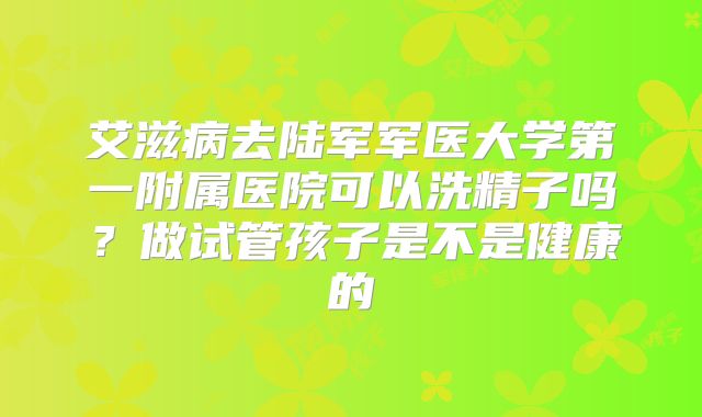 艾滋病去陆军军医大学第一附属医院可以洗精子吗？做试管孩子是不是健康的